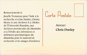 Remerciments à: Janelle Trenaman pour l'aide à la recherche et à Jim Naylor, Christy Henry et aux Archives S.J. McKe de l'Université Brandon, aux Archives provinciales du Manitoba et àl'Ordre des infirmières et infirmier psychiatriques du Manioba pour le matèriale de recherche et les images d'archives.  Auteur : Chris Dooley.