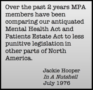Over the past 2 years MPA members have been comparing out antiquated Mental Health Act and Patients Estate Act to less punitive legislation in other parts of North America. Jackie Hooper, In A Nutshell, July 1976