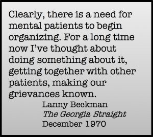 Clearly, there is a need for mental patients to begin organizing. For a long time now I've thought about doing something about it, getting together with other patients, making our grievances known. Lanny Beckman, The Georgia Straight, December 1970