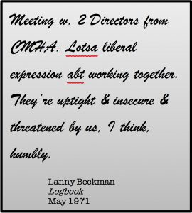 Meeting w, 2 Directors from CMHA. Lotsa liberal expression abt working together. They're uptight & insecure & threatened by us. I think, humbly. Lanny Beckman, Logbook, May 1971